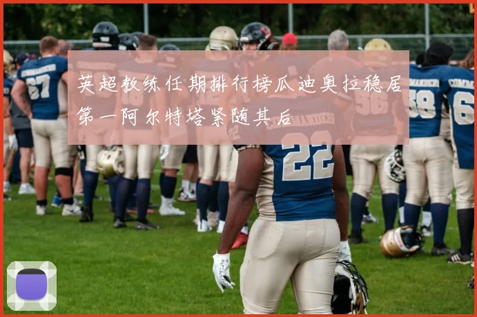 英超教练任期排行榜瓜迪奥拉稳居第一阿尔特塔紧随其后