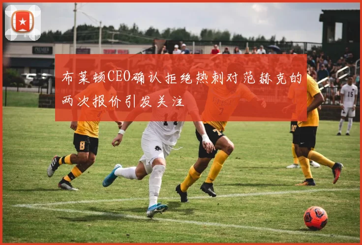 布莱顿CEO确认拒绝热刺对范赫克的两次报价引发关注