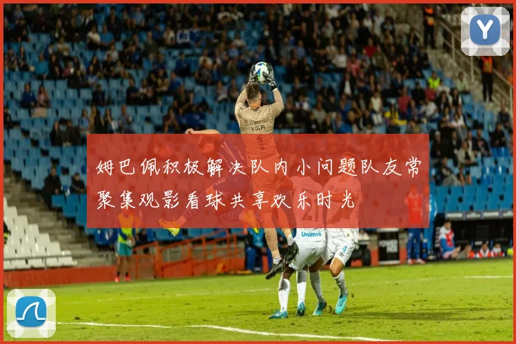 姆巴佩积极解决队内小问题队友常聚集观影看球共享欢乐时光