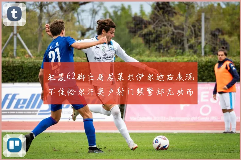 狂轰62脚出局居莱尔伊尔迪兹表现不佳恰尔汗奥卢射门频繁却无功而返
