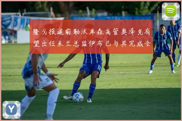 隆戈报道前勒沃库森高管奥泽克有望出任米兰总监伊布已与其完成会面