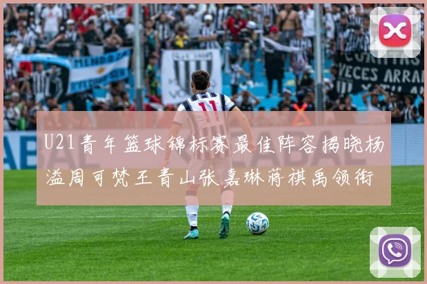 U21青年篮球锦标赛最佳阵容揭晓杨溢周可梵王青山张嘉琳蒋祺禹领衔出战