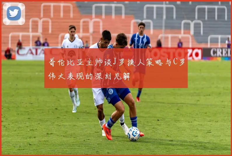 哥伦比亚主帅谈J罗换人策略与C罗伟大表现的深刻见解
