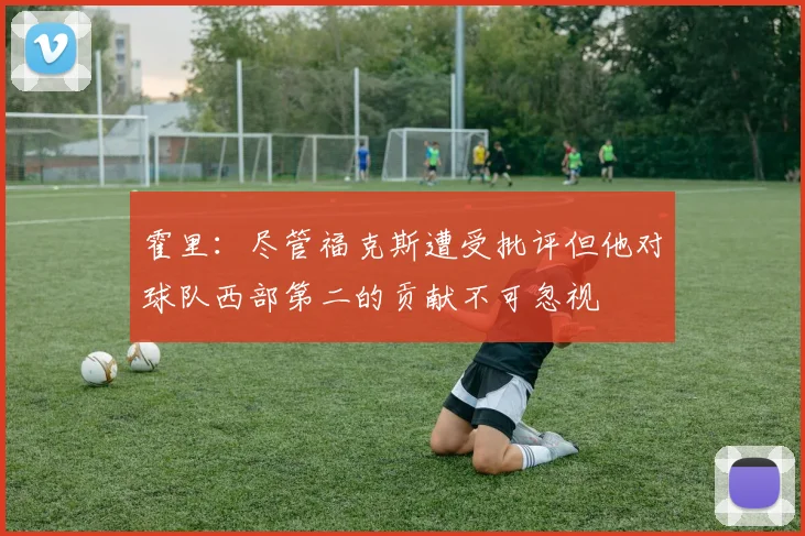 霍里：尽管福克斯遭受批评但他对球队西部第二的贡献不可忽视