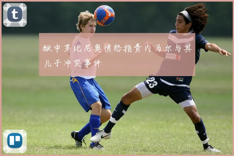 狱中罗比尼奥愤怒指责内马尔与其儿子冲突事件