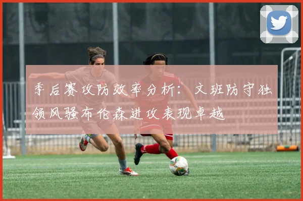 季后赛攻防效率分析：文班防守独领风骚布伦森进攻表现卓越