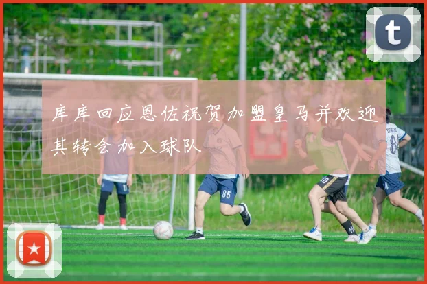 库库回应恩佐祝贺加盟皇马并欢迎其转会加入球队