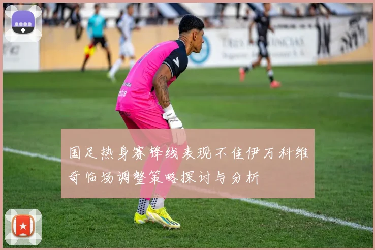 国足热身赛锋线表现不佳伊万科维奇临场调整策略探讨与分析