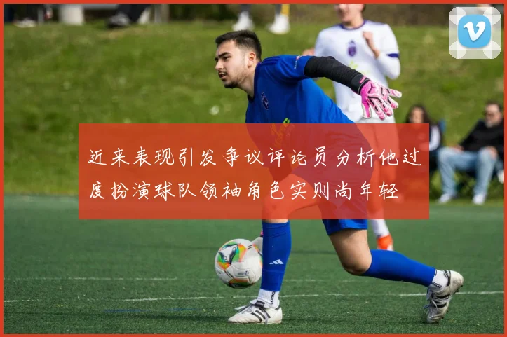 近来表现引发争议评论员分析他过度扮演球队领袖角色实则尚年轻