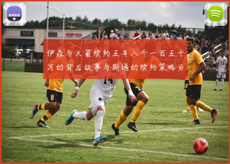 伊森与火箭续约五年八千一百五十万的背后故事与斯通的续约策略分析