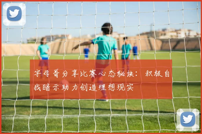 字母哥分享比赛心态秘诀：积极自我暗示助力创造理想现实