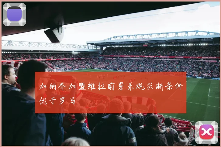 加纳乔加盟维拉前景乐观买断条件优于罗马