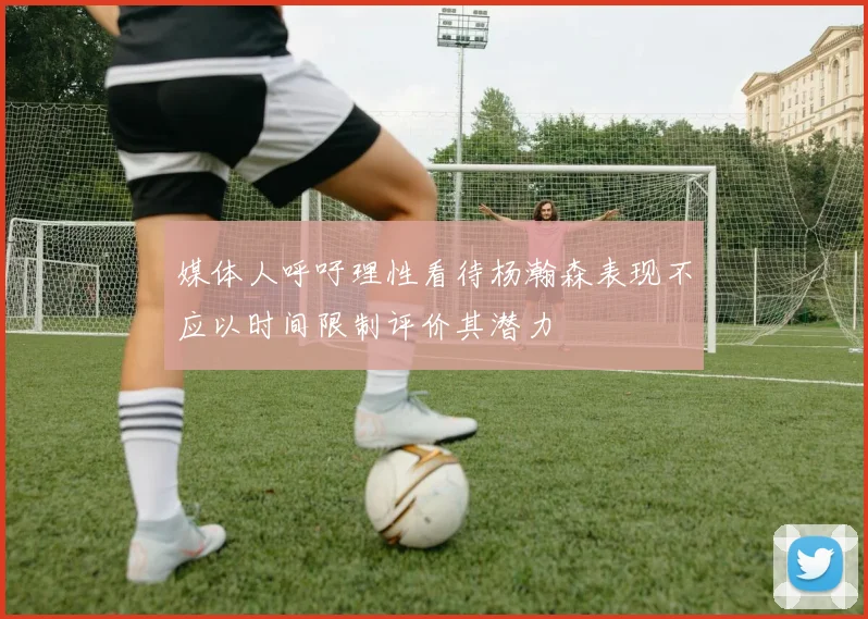 媒体人呼吁理性看待杨瀚森表现不应以时间限制评价其潜力