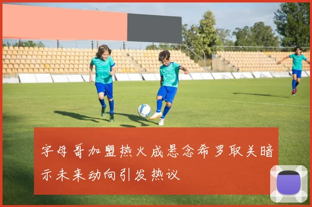 字母哥加盟热火成悬念希罗取关暗示未来动向引发热议