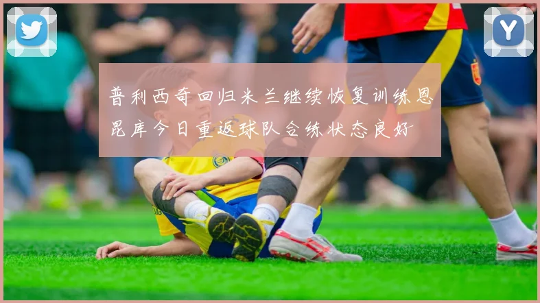 普利西奇回归米兰继续恢复训练恩昆库今日重返球队合练状态良好