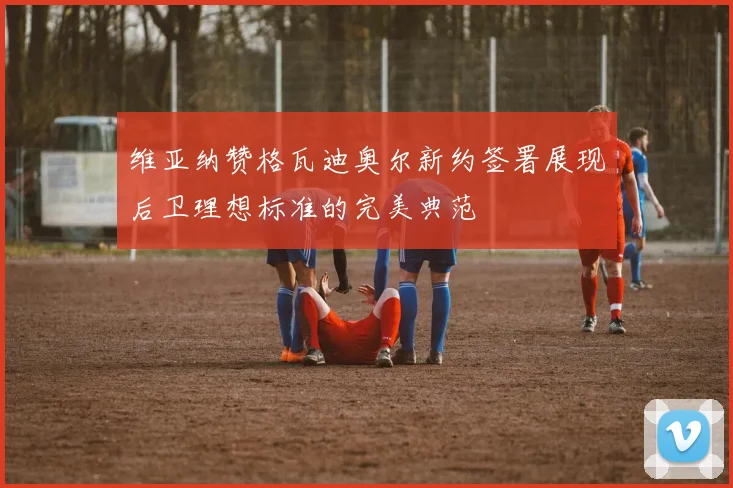 维亚纳赞格瓦迪奥尔新约签署展现后卫理想标准的完美典范