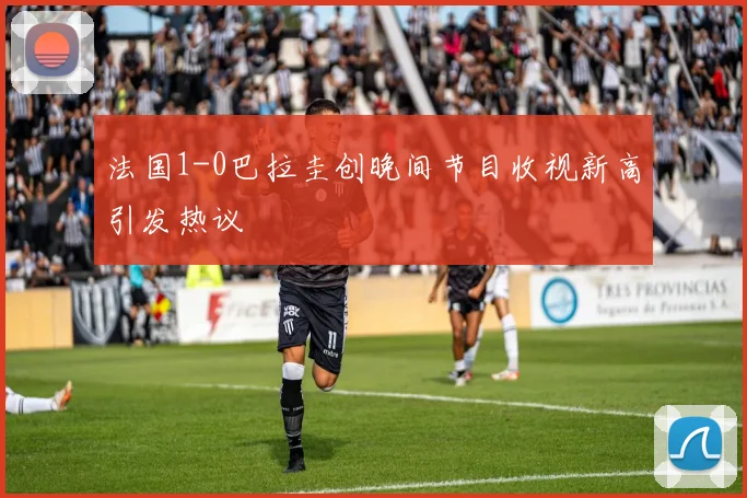 法国1-0巴拉圭创晚间节目收视新高引发热议
