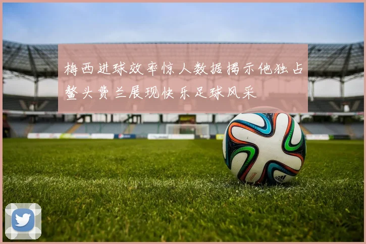 梅西进球效率惊人数据揭示他独占鳌头费兰展现快乐足球风采