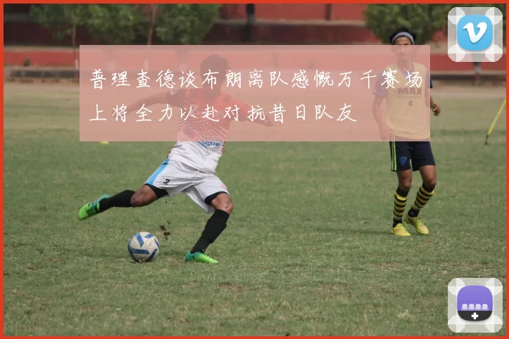普理查德谈布朗离队感慨万千赛场上将全力以赴对抗昔日队友
