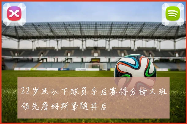 22岁及以下球员季后赛得分榜文班领先詹姆斯紧随其后